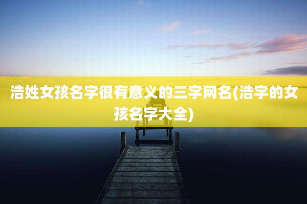 浩姓女孩名字很有意义的三字网名(浩字的女孩名字大全)