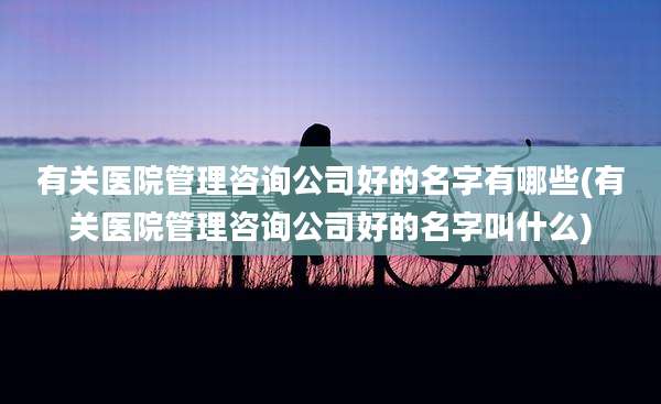 有关医院管理咨询公司好的名字有哪些(有关医院管理咨询公司好的名字叫什么)