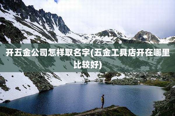 开五金公司怎样取名字(五金工具店开在哪里比较好)