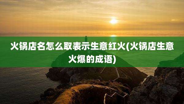 火锅店名怎么取表示生意红火(火锅店生意火爆的成语)