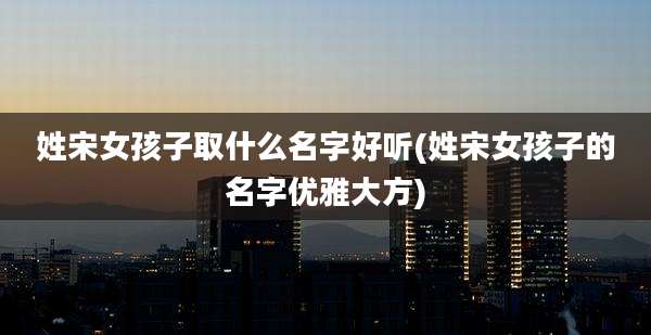 姓宋女孩子取什么名字好听(姓宋女孩子的名字优雅大方)