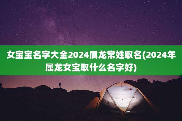 女宝宝名字大全2024属龙常姓取名(2024年属龙女宝取什么名字好)