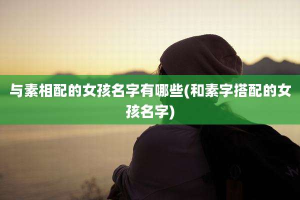 与素相配的女孩名字有哪些(和素字搭配的女孩名字)
