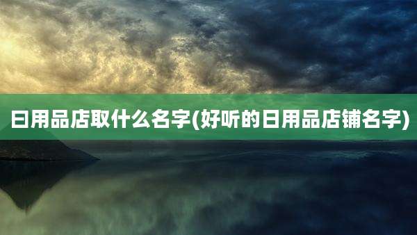 曰用品店取什么名字(好听的日用品店铺名字)
