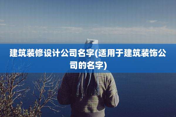 建筑装修设计公司名字(适用于建筑装饰公司的名字)