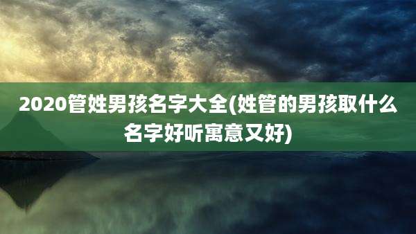 2020管姓男孩名字大全(姓管的男孩取什么名字好听寓意又好)