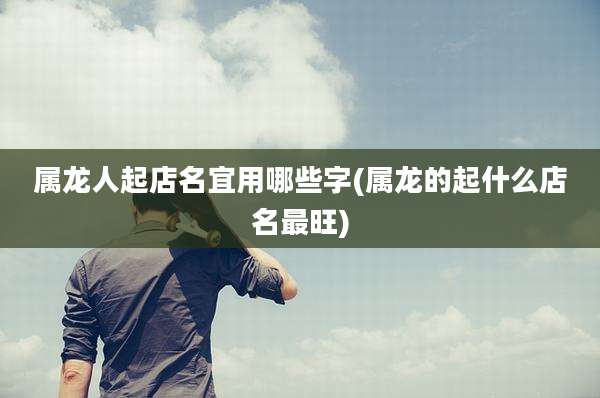 属龙人起店名宜用哪些字(属龙的起什么店名最旺)