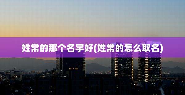 姓常的那个名字好(姓常的怎么取名)