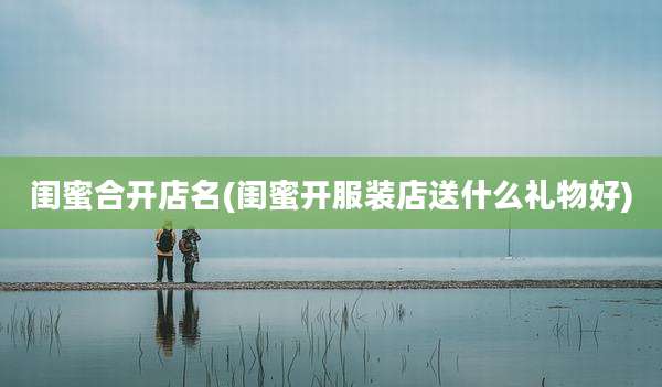 闺蜜合开店名(闺蜜开服装店送什么礼物好)