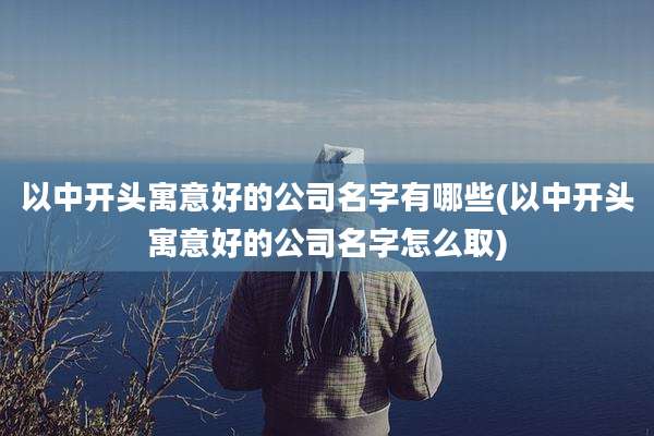以中开头寓意好的公司名字有哪些(以中开头寓意好的公司名字怎么取)