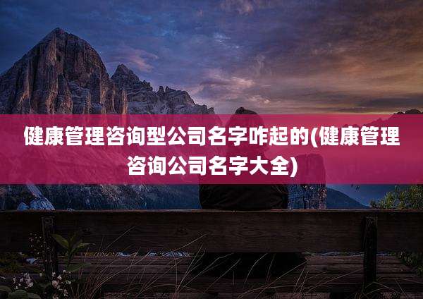 健康管理咨询型公司名字咋起的(健康管理咨询公司名字大全)