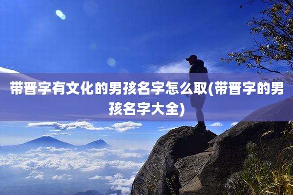 带晋字有文化的男孩名字怎么取(带晋字的男孩名字大全)