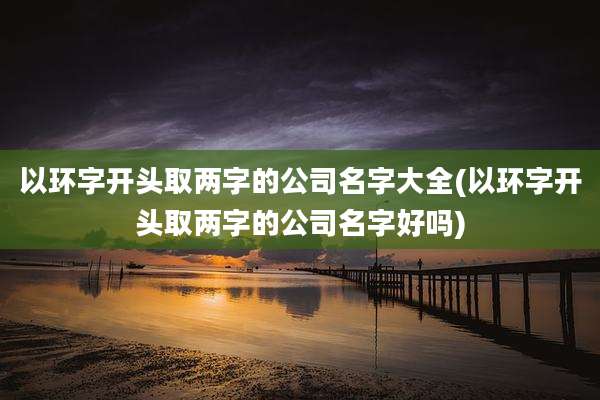 以环字开头取两字的公司名字大全(以环字开头取两字的公司名字好吗)