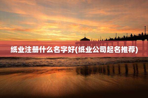 纸业注册什么名字好(纸业公司起名推荐)