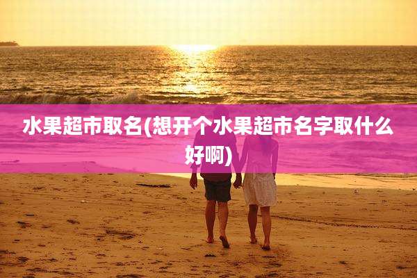水果超市取名(想开个水果超市名字取什么好啊)