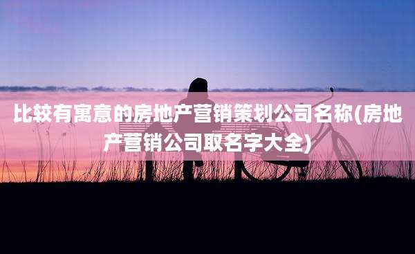 比较有寓意的房地产营销策划公司名称(房地产营销公司取名字大全)