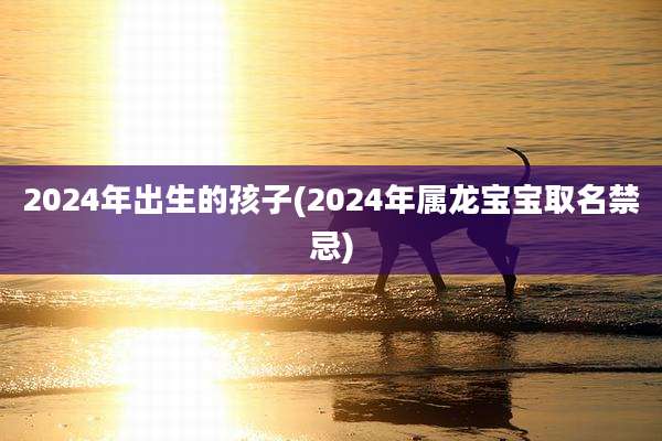 2024年出生的孩子(2024年属龙宝宝取名禁忌)