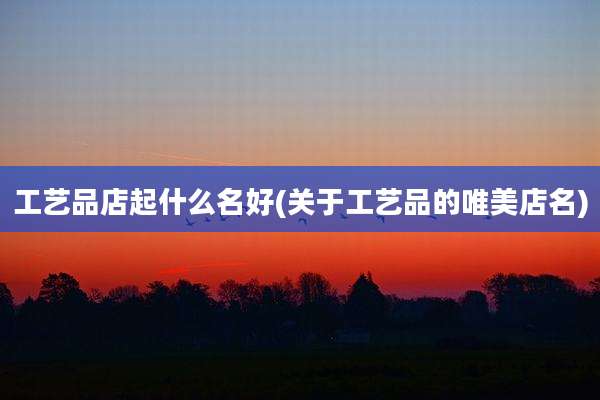 工艺品店起什么名好(关于工艺品的唯美店名)