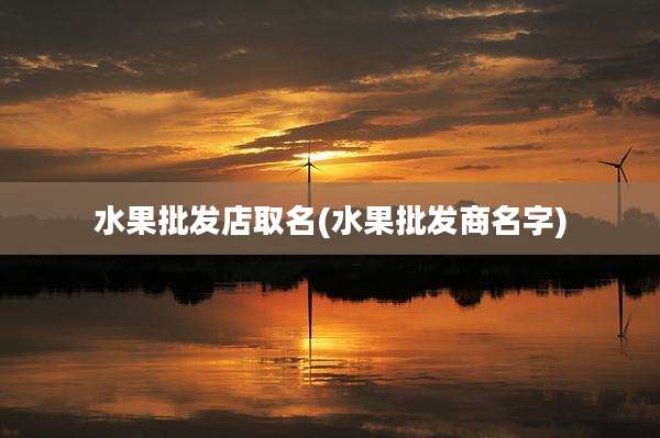 水果批发店取名(水果批发商名字)