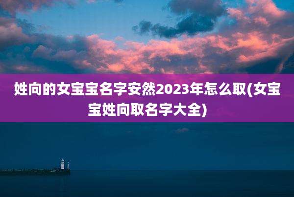 姓向的女宝宝名字安然2023年怎么取(女宝宝姓向取名字大全)