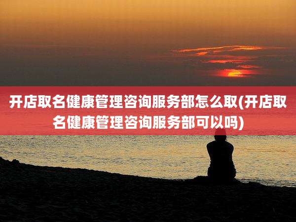开店取名健康管理咨询服务部怎么取(开店取名健康管理咨询服务部可以吗)