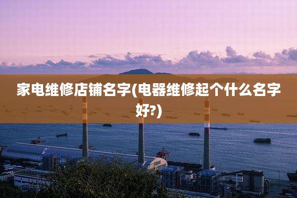 家电维修店铺名字(电器维修起个什么名字好?)