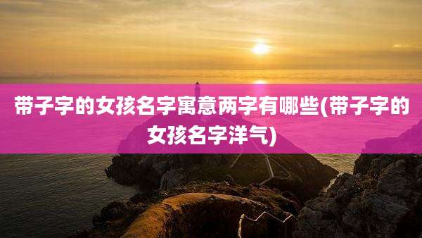 带子字的女孩名字寓意两字有哪些(带子字的女孩名字洋气)