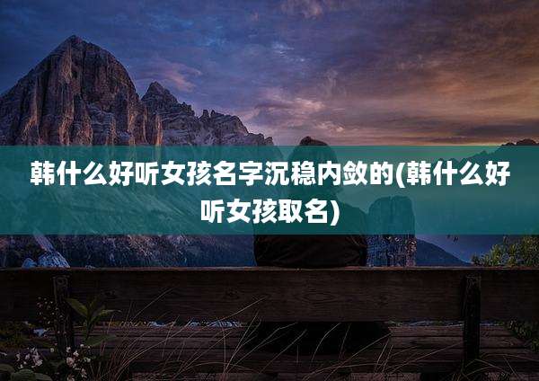 韩什么好听女孩名字沉稳内敛的(韩什么好听女孩取名)