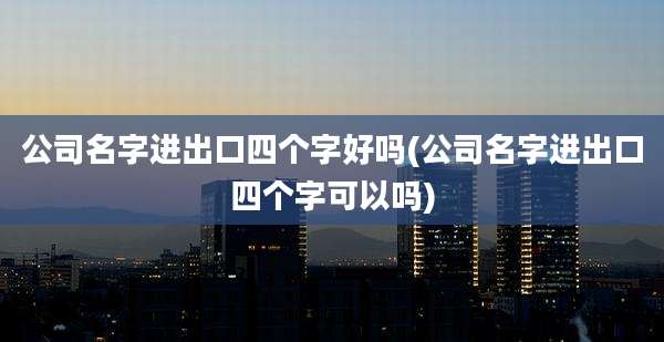 公司名字进出口四个字好吗(公司名字进出口四个字可以吗)