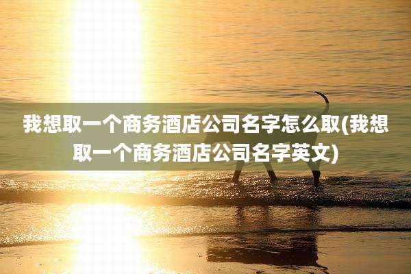 我想取一个商务酒店公司名字怎么取(我想取一个商务酒店公司名字英文)