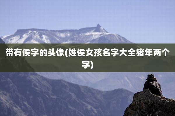 带有侯字的头像(姓侯女孩名字大全猪年两个字)