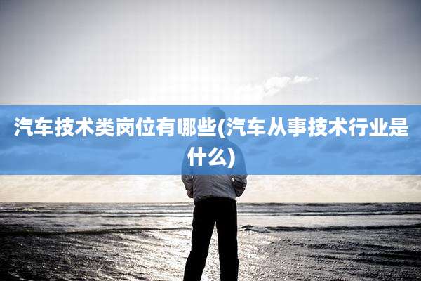 汽车技术类岗位有哪些(汽车从事技术行业是什么)