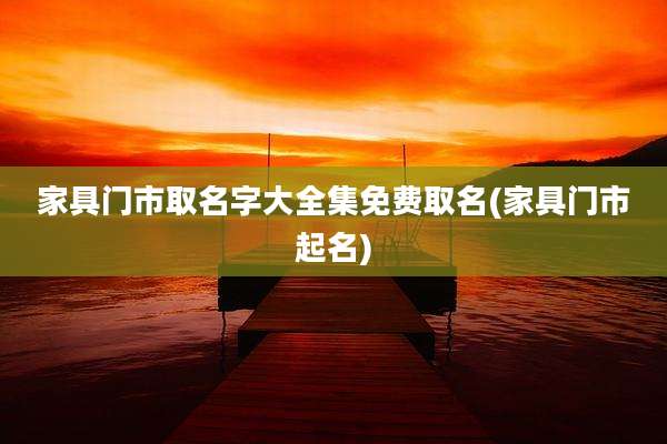 家具门市取名字大全集免费取名(家具门市起名)