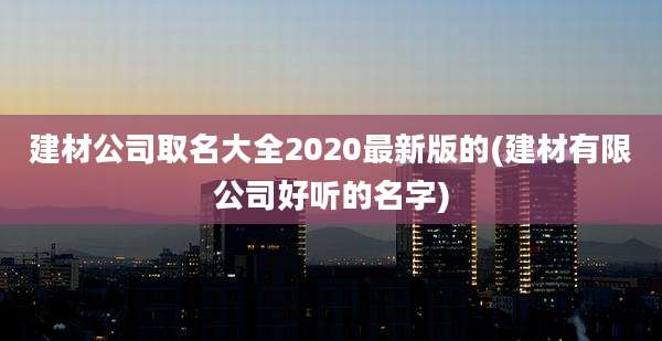 建材公司取名大全2020最新版的(建材有限公司好听的名字)