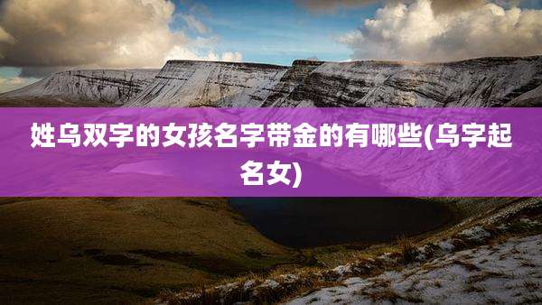 姓乌双字的女孩名字带金的有哪些(乌字起名女)