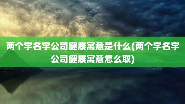 两个字名字公司健康寓意是什么(两个字名字公司健康寓意怎么取)