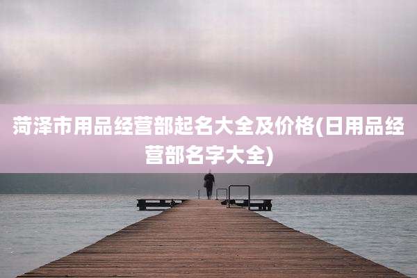 菏泽市用品经营部起名大全及价格(日用品经营部名字大全)