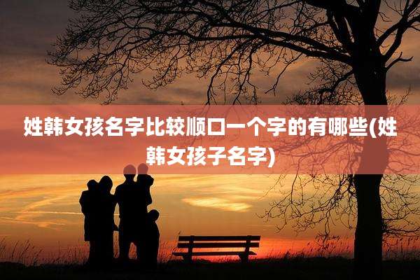 姓韩女孩名字比较顺口一个字的有哪些(姓韩女孩子名字)