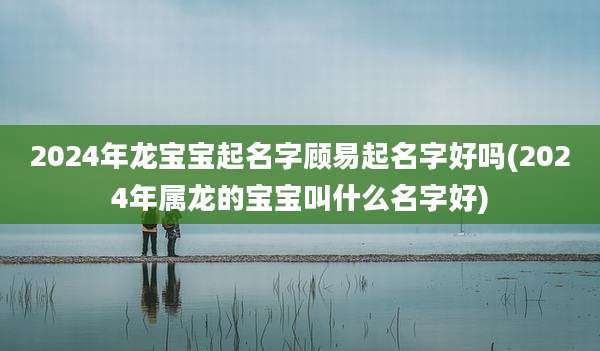 2024年龙宝宝起名字顾易起名字好吗(2024年属龙的宝宝叫什么名字好)