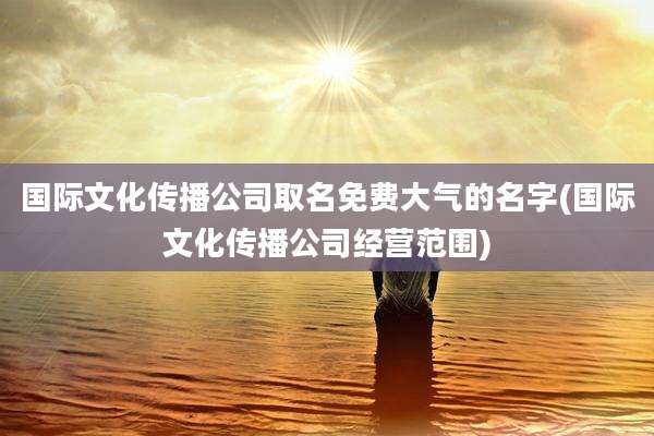 国际文化传播公司取名免费大气的名字(国际文化传播公司经营范围)
