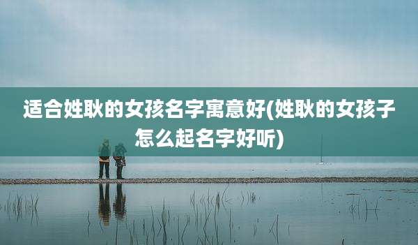 适合姓耿的女孩名字寓意好(姓耿的女孩子怎么起名字好听)