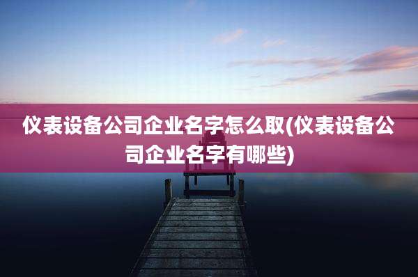 仪表设备公司企业名字怎么取(仪表设备公司企业名字有哪些)