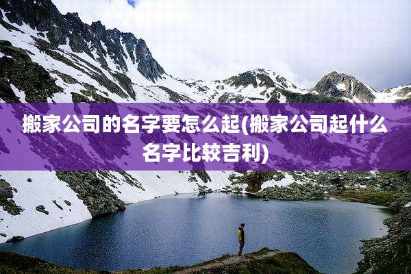 搬家公司的名字要怎么起(搬家公司起什么名字比较吉利)
