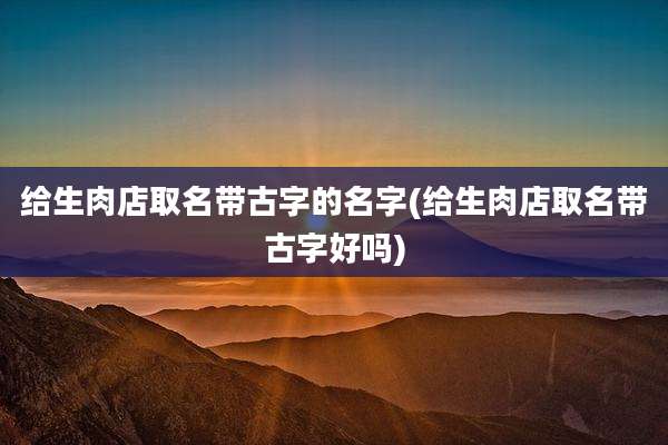 给生肉店取名带古字的名字(给生肉店取名带古字好吗)