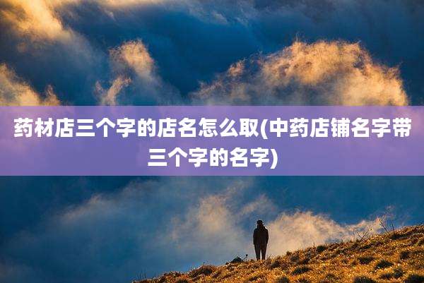 药材店三个字的店名怎么取(中药店铺名字带三个字的名字)