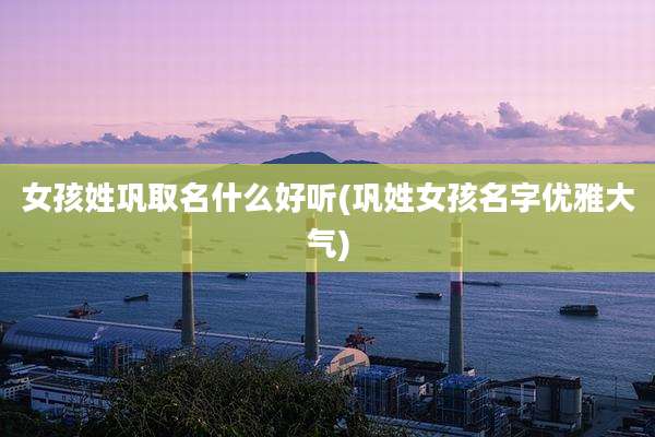 女孩姓巩取名什么好听(巩姓女孩名字优雅大气)