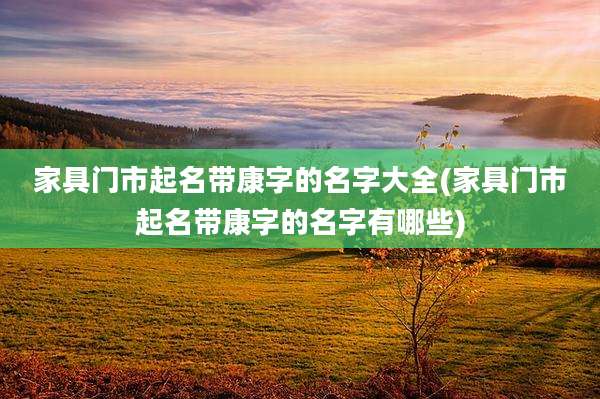 家具门市起名带康字的名字大全(家具门市起名带康字的名字有哪些)