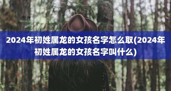 2024年初姓属龙的女孩名字怎么取(2024年初姓属龙的女孩名字叫什么)