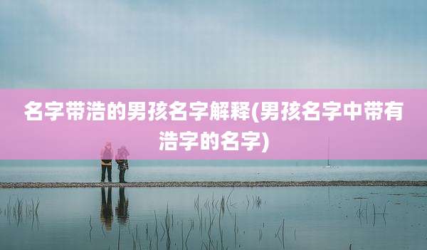 名字带浩的男孩名字解释(男孩名字中带有浩字的名字)