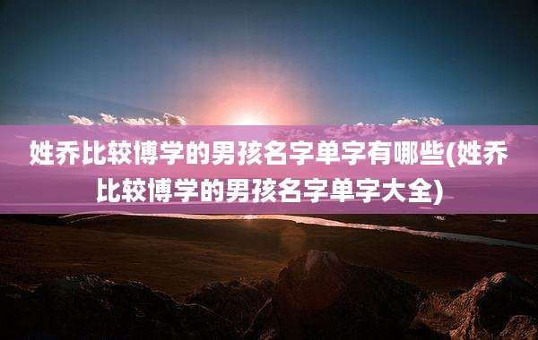 姓乔比较博学的男孩名字单字有哪些(姓乔比较博学的男孩名字单字大全)